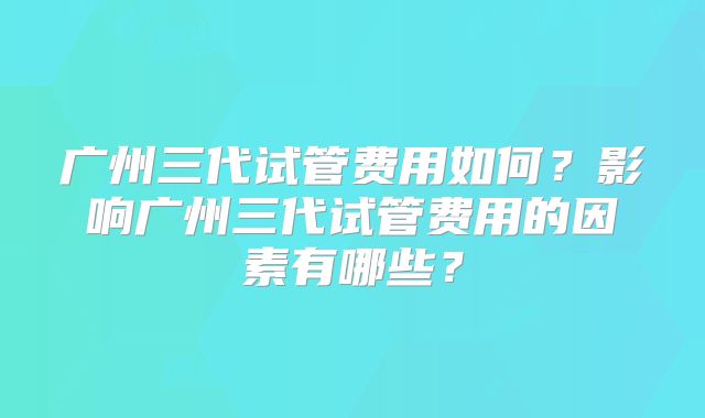 广州三代试管费用如何？影响广州三代试管费用的因素有哪些？