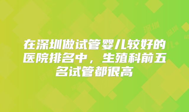 在深圳做试管婴儿较好的医院排名中,生殖科前五名试管都很高