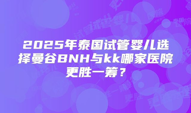 2025年泰国试管婴儿选择曼谷BNH与kk哪家医院更胜一筹？