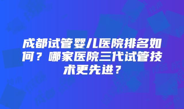 成都试管婴儿医院排名如何？哪家医院三代试管技术更先进？