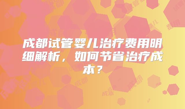 成都试管婴儿治疗费用明细解析,如何节省治疗成本?
