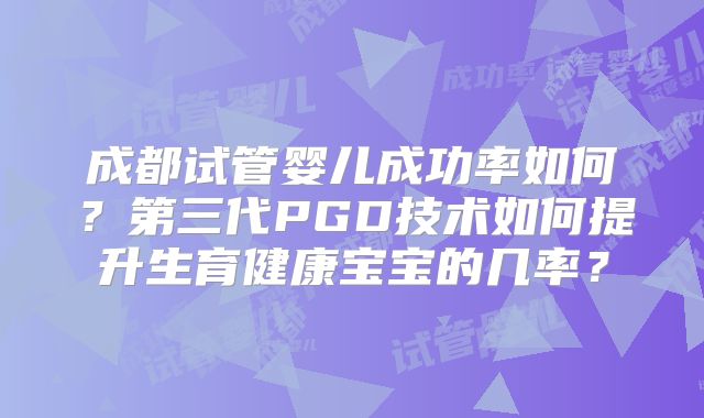 成都试管婴儿成功率如何?第三代PGD技术如何提升生育健康宝宝的几率?