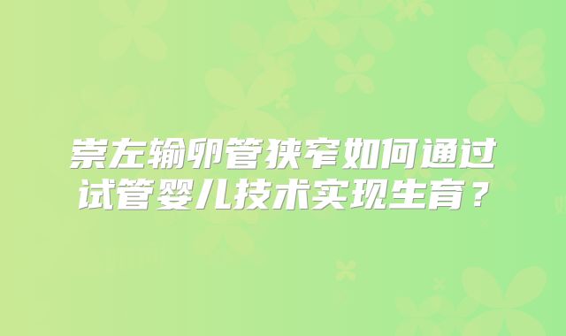 崇左输卵管狭窄如何通过试管婴儿技术实现生育?