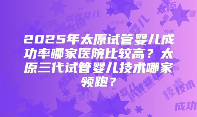 2025年太原试管婴儿成功率哪家医院比较高？太原三代试管婴儿技术哪家领跑？