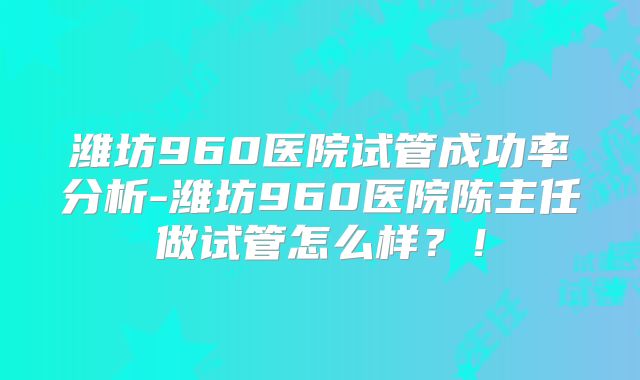 潍坊960医院试管成功率分析-潍坊960医院陈主任做试管怎么样?!