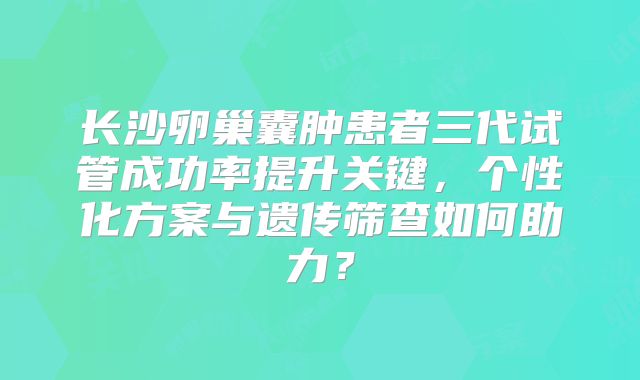 长沙卵巢囊肿患者三代试管成功率提升关键，个性化方案与遗传筛查如何助力？