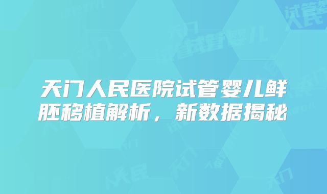 天门人民医院试管婴儿鲜胚移植解析，新数据揭秘
