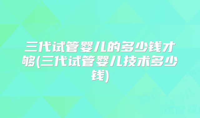 三代试管婴儿的多少钱才够(三代试管婴儿技术多少钱)