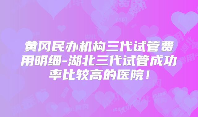 黄冈民办机构三代试管费用明细-湖北三代试管成功率比较高的医院！
