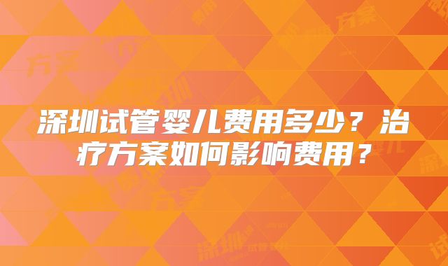 深圳试管婴儿费用多少?治疗方案如何影响费用?