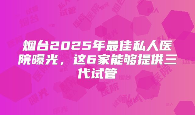 烟台2025年最佳私人医院曝光，这6家能够提供三代试管