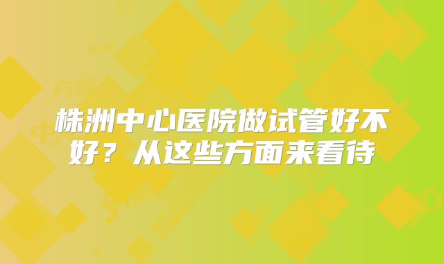 株洲中心医院做试管好不好？从这些方面来看待