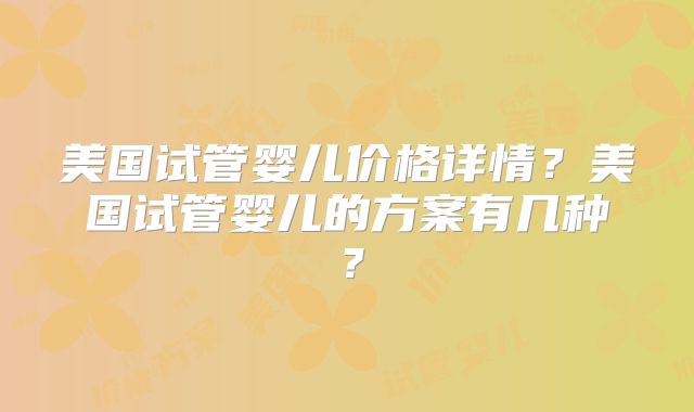 美国试管婴儿价格详情?美国试管婴儿的方案有几种?
