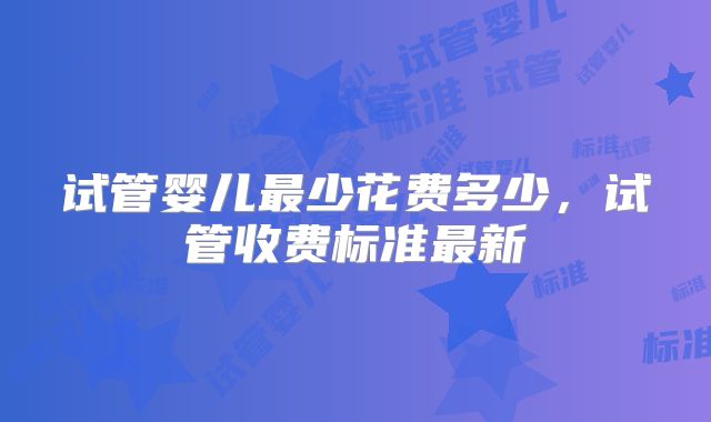 试管婴儿最少花费多少，试管收费标准最新