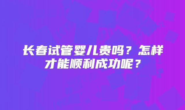 长春试管婴儿贵吗？怎样才能顺利成功呢？