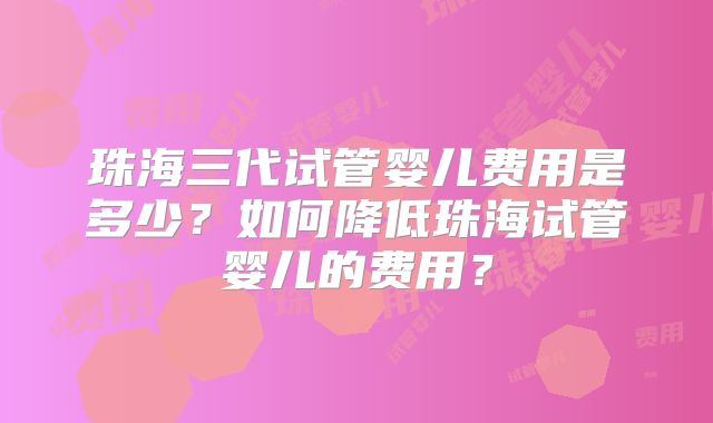 珠海三代试管婴儿费用是多少？如何降低珠海试管婴儿的费用？
