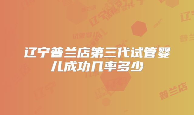 辽宁普兰店第三代试管婴儿成功几率多少