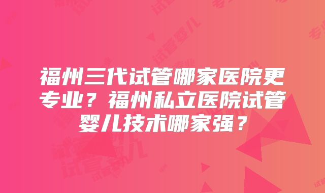 福州三代试管哪家医院更专业？福州私立医院试管婴儿技术哪家强？