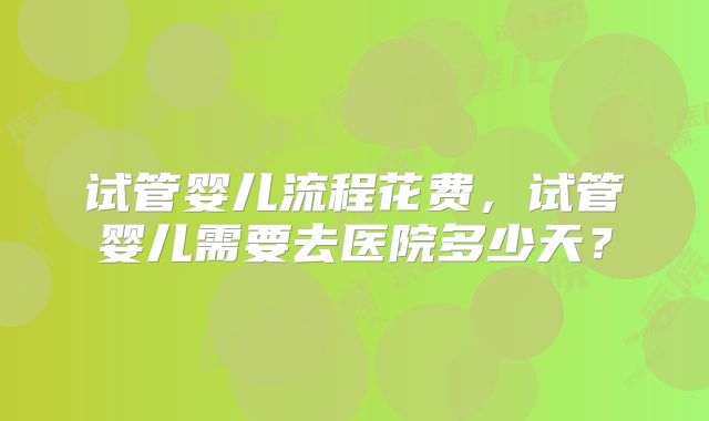 试管婴儿流程花费,试管婴儿需要去医院多少天?