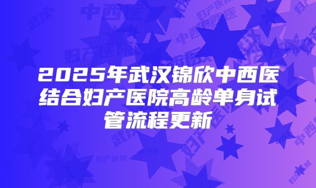 2025年武汉锦欣中西医结合妇产医院高龄单身试管流程更新