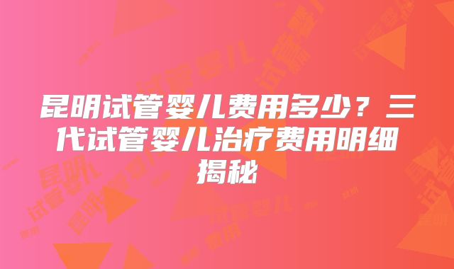 昆明试管婴儿费用多少？三代试管婴儿治疗费用明细揭秘