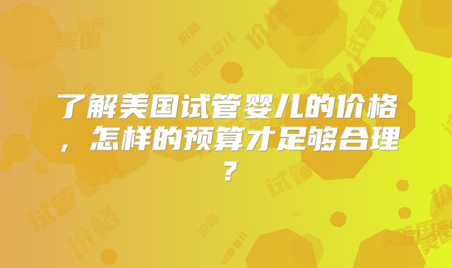 了解美国试管婴儿的价格，怎样的预算才足够合理？