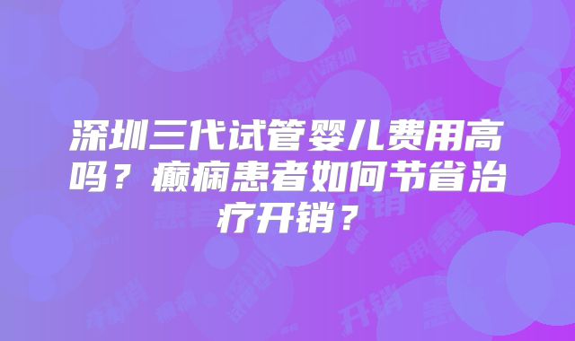 深圳三代试管婴儿费用高吗?癫痫患者如何节省治疗开销?