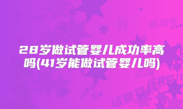 28岁做试管婴儿成功率高吗(41岁能做试管婴儿吗)