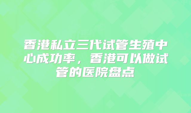 香港私立三代试管生殖中心成功率，香港可以做试管的医院盘点