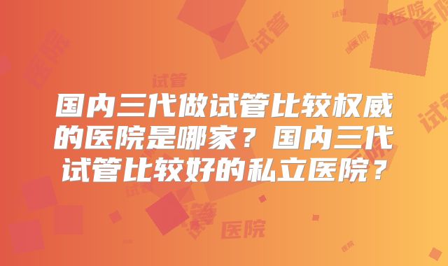 国内三代做试管比较权威的医院是哪家?国内三代试管比较好的私立医院?