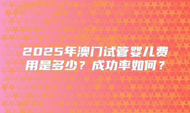 2025年澳门试管婴儿费用是多少？成功率如何？