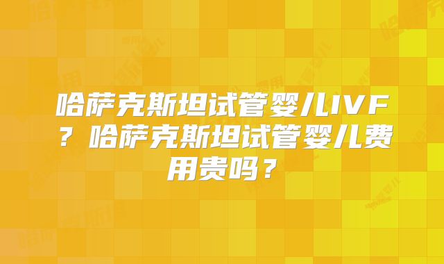 哈萨克斯坦试管婴儿IVF?哈萨克斯坦试管婴儿费用贵吗?