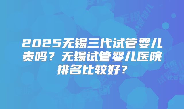 2025无锡三代试管婴儿贵吗?无锡试管婴儿医院排名比较好?
