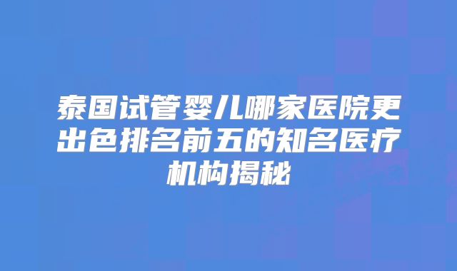 泰国试管婴儿哪家医院更出色排名前五的知名医疗机构揭秘