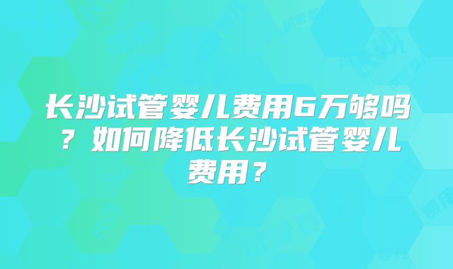 长沙试管婴儿费用6万够吗?如何降低长沙试管婴儿费用?