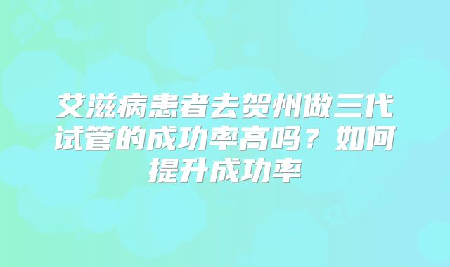 艾滋病患者去贺州做三代试管的成功率高吗?如何提升成功率