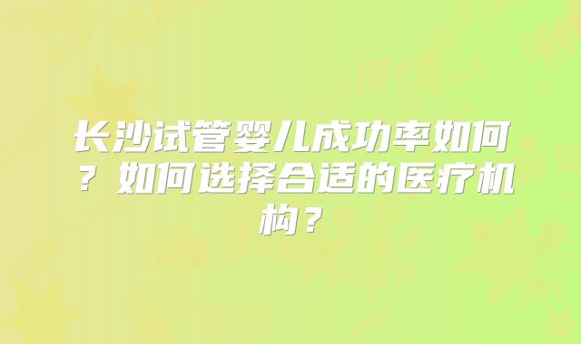 长沙试管婴儿成功率如何？如何选择合适的医疗机构？