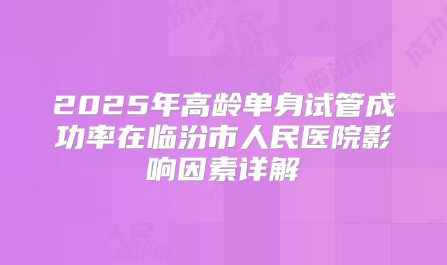 2025年高龄单身试管成功率在临汾市人民医院影响因素详解