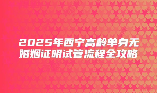 2025年西宁高龄单身无婚姻证明试管流程全攻略