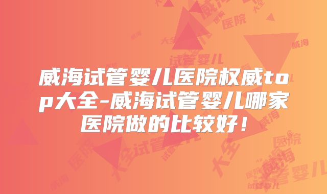 威海试管婴儿医院权威top大全-威海试管婴儿哪家医院做的比较好！