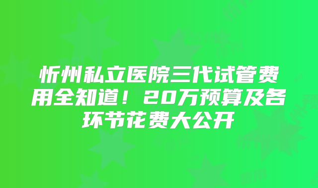 忻州私立医院三代试管费用全知道!20万预算及各环节花费大公开
