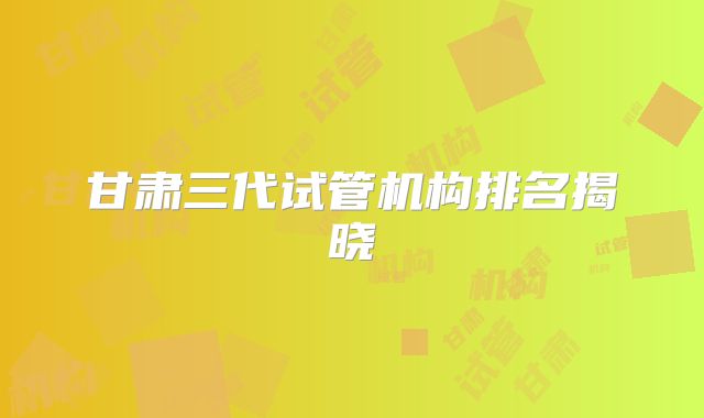 甘肃三代试管机构排名揭晓