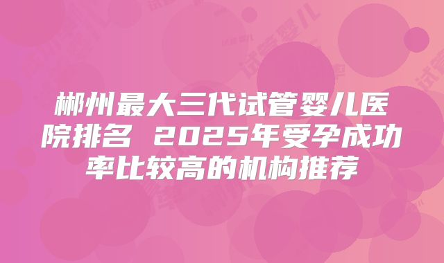 郴州最大三代试管婴儿医院排名 2025年受孕成功率比较高的机构推荐