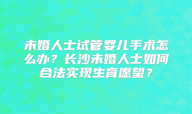 未婚人士试管婴儿手术怎么办?长沙未婚人士如何合法实现生育愿望?