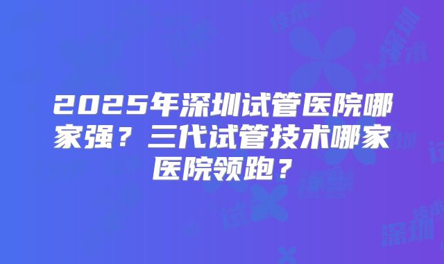 2025年深圳试管医院哪家强?三代试管技术哪家医院领跑?