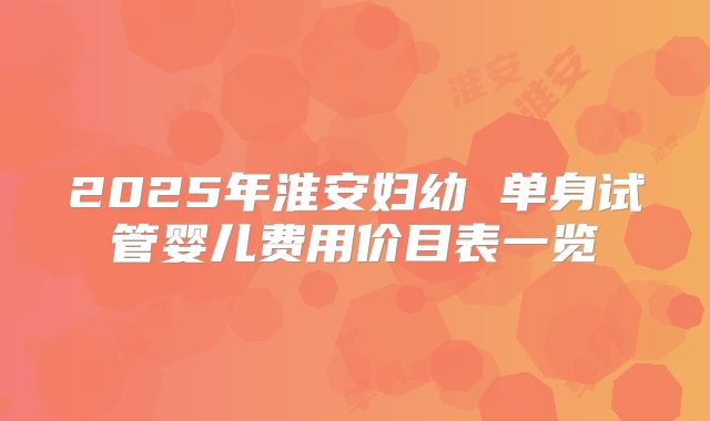 2025年淮安妇幼 单身试管婴儿费用价目表一览