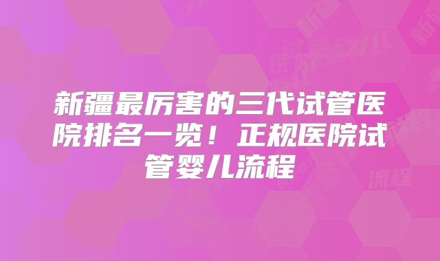 新疆最厉害的三代试管医院排名一览!正规医院试管婴儿流程
