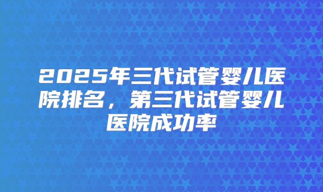 2025年三代试管婴儿医院排名，第三代试管婴儿医院成功率