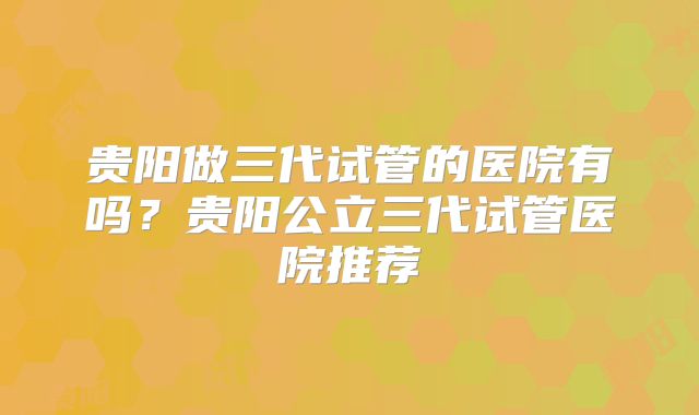 贵阳做三代试管的医院有吗？贵阳公立三代试管医院推荐