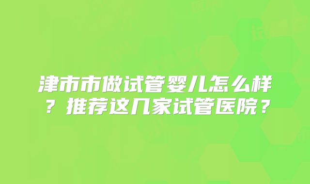 津市市做试管婴儿怎么样?推荐这几家试管医院?